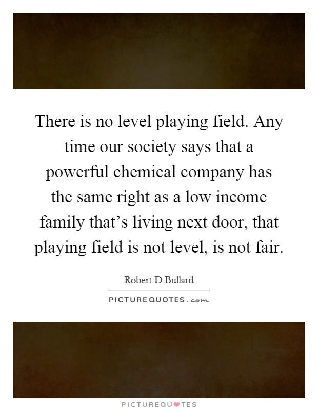 There is no level playing field. Any time our society says that a powerful chemical company has the same right as a low income family that's living next door, that playing field is not level, is not fair Picture Quote #1