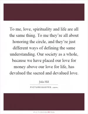 To me, love, spirituality and life are all the same thing. To me they’re all about honoring the circle, and they’re just different ways of defining the same understanding. Our society as a whole, because we have placed our love for money above our love for life, has devalued the sacred and devalued love Picture Quote #1
