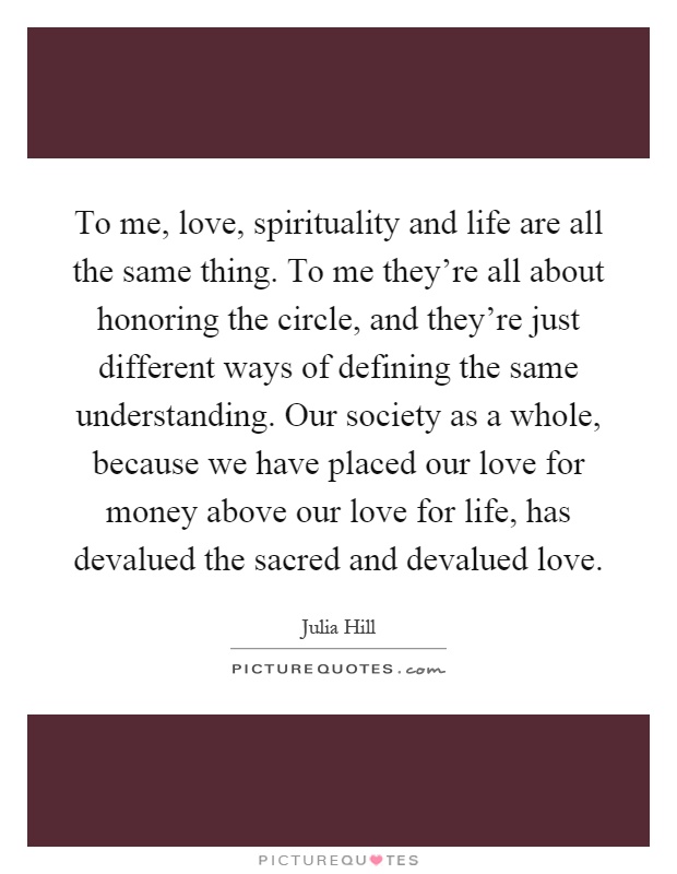 To me, love, spirituality and life are all the same thing. To me they're all about honoring the circle, and they're just different ways of defining the same understanding. Our society as a whole, because we have placed our love for money above our love for life, has devalued the sacred and devalued love Picture Quote #1