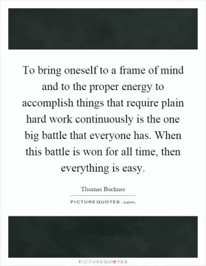 To bring oneself to a frame of mind and to the proper energy to accomplish things that require plain hard work continuously is the one big battle that everyone has. When this battle is won for all time, then everything is easy Picture Quote #1