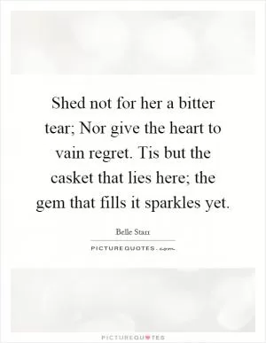 Shed not for her a bitter tear; Nor give the heart to vain regret. Tis but the casket that lies here; the gem that fills it sparkles yet Picture Quote #1