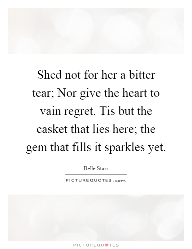 Shed not for her a bitter tear; Nor give the heart to vain regret. Tis but the casket that lies here; the gem that fills it sparkles yet Picture Quote #1