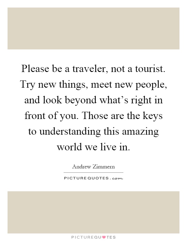 Please be a traveler, not a tourist. Try new things, meet new people, and look beyond what's right in front of you. Those are the keys to understanding this amazing world we live in Picture Quote #1