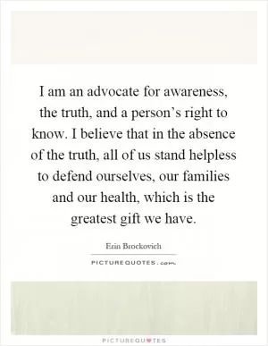 I am an advocate for awareness, the truth, and a person’s right to know. I believe that in the absence of the truth, all of us stand helpless to defend ourselves, our families and our health, which is the greatest gift we have Picture Quote #1
