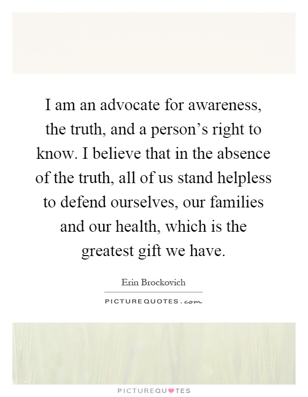 I am an advocate for awareness, the truth, and a person's right to know. I believe that in the absence of the truth, all of us stand helpless to defend ourselves, our families and our health, which is the greatest gift we have Picture Quote #1