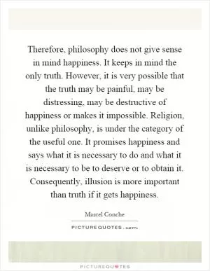 Therefore, philosophy does not give sense in mind happiness. It keeps in mind the only truth. However, it is very possible that the truth may be painful, may be distressing, may be destructive of happiness or makes it impossible. Religion, unlike philosophy, is under the category of the useful one. It promises happiness and says what it is necessary to do and what it is necessary to be to deserve or to obtain it. Consequently, illusion is more important than truth if it gets happiness Picture Quote #1