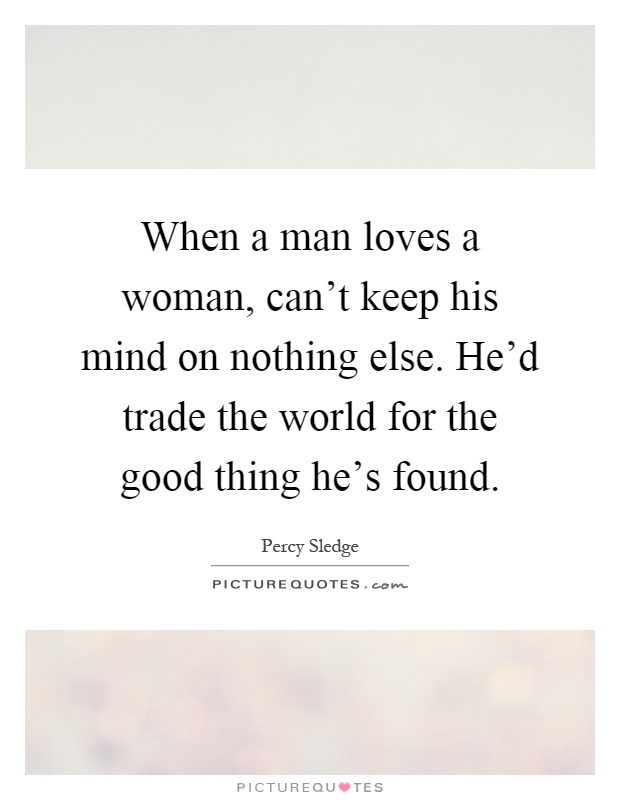 When a man loves a woman, can't keep his mind on nothing else. He'd trade the world for the good thing he's found Picture Quote #1