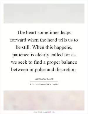 The heart sometimes leaps forward when the head tells us to be still. When this happens, patience is clearly called for as we seek to find a proper balance between impulse and discretion Picture Quote #1