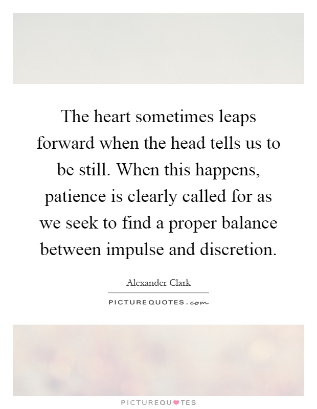 The heart sometimes leaps forward when the head tells us to be still. When this happens, patience is clearly called for as we seek to find a proper balance between impulse and discretion Picture Quote #1