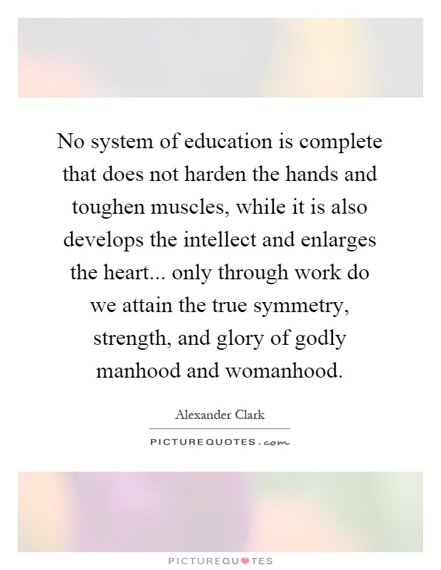 No system of education is complete that does not harden the hands and toughen muscles, while it is also develops the intellect and enlarges the heart... only through work do we attain the true symmetry, strength, and glory of godly manhood and womanhood Picture Quote #1