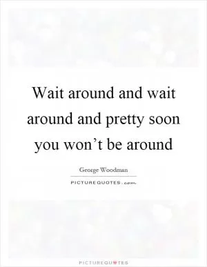 Wait around and wait around and pretty soon you won’t be around Picture Quote #1