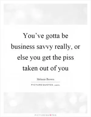 You’ve gotta be business savvy really, or else you get the piss taken out of you Picture Quote #1