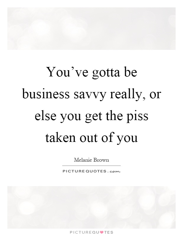 You've gotta be business savvy really, or else you get the piss taken out of you Picture Quote #1