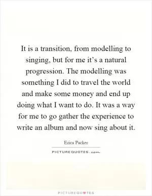 It is a transition, from modelling to singing, but for me it’s a natural progression. The modelling was something I did to travel the world and make some money and end up doing what I want to do. It was a way for me to go gather the experience to write an album and now sing about it Picture Quote #1