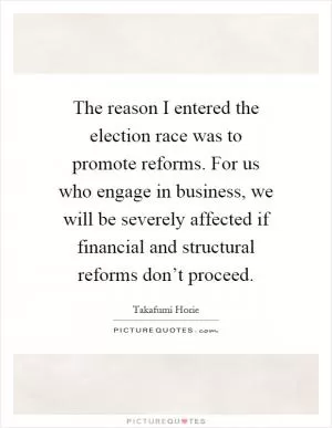 The reason I entered the election race was to promote reforms. For us who engage in business, we will be severely affected if financial and structural reforms don’t proceed Picture Quote #1