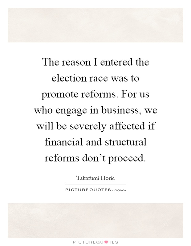 The reason I entered the election race was to promote reforms. For us who engage in business, we will be severely affected if financial and structural reforms don't proceed Picture Quote #1