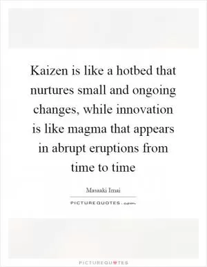 Kaizen is like a hotbed that nurtures small and ongoing changes, while innovation is like magma that appears in abrupt eruptions from time to time Picture Quote #1