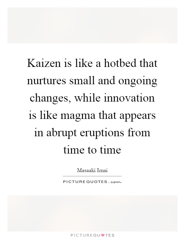 Kaizen is like a hotbed that nurtures small and ongoing changes, while innovation is like magma that appears in abrupt eruptions from time to time Picture Quote #1