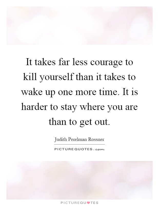 It takes far less courage to kill yourself than it takes to wake up one more time. It is harder to stay where you are than to get out Picture Quote #1