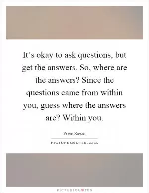 It’s okay to ask questions, but get the answers. So, where are the answers? Since the questions came from within you, guess where the answers are? Within you Picture Quote #1