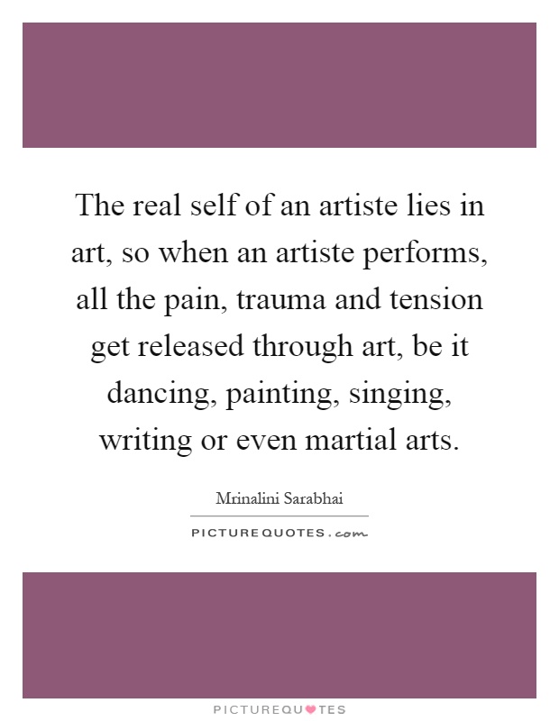 The real self of an artiste lies in art, so when an artiste performs, all the pain, trauma and tension get released through art, be it dancing, painting, singing, writing or even martial arts Picture Quote #1