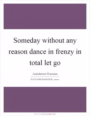 Someday without any reason dance in frenzy in total let go Picture Quote #1