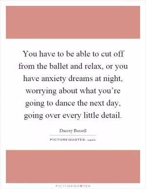 You have to be able to cut off from the ballet and relax, or you have anxiety dreams at night, worrying about what you’re going to dance the next day, going over every little detail Picture Quote #1