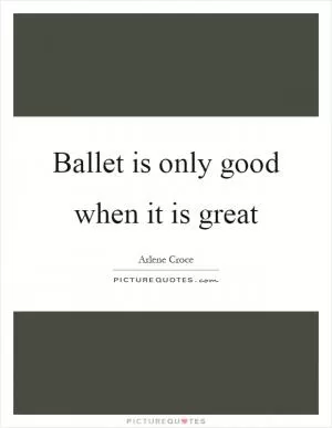 Ballet is only good when it is great Picture Quote #1