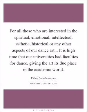 For all those who are interested in the spiritual, emotional, intellectual, esthetic, historical or any other aspects of our dance art... It is high time that our universities had faculties for dance, giving the art its due place in the academic world Picture Quote #1