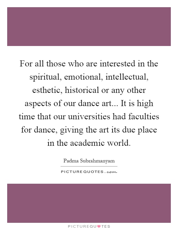 For all those who are interested in the spiritual, emotional, intellectual, esthetic, historical or any other aspects of our dance art... It is high time that our universities had faculties for dance, giving the art its due place in the academic world Picture Quote #1