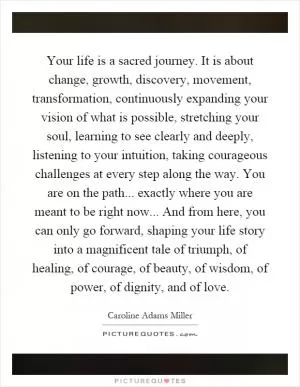 Your life is a sacred journey. It is about change, growth, discovery, movement, transformation, continuously expanding your vision of what is possible, stretching your soul, learning to see clearly and deeply, listening to your intuition, taking courageous challenges at every step along the way. You are on the path... exactly where you are meant to be right now... And from here, you can only go forward, shaping your life story into a magnificent tale of triumph, of healing, of courage, of beauty, of wisdom, of power, of dignity, and of love Picture Quote #1