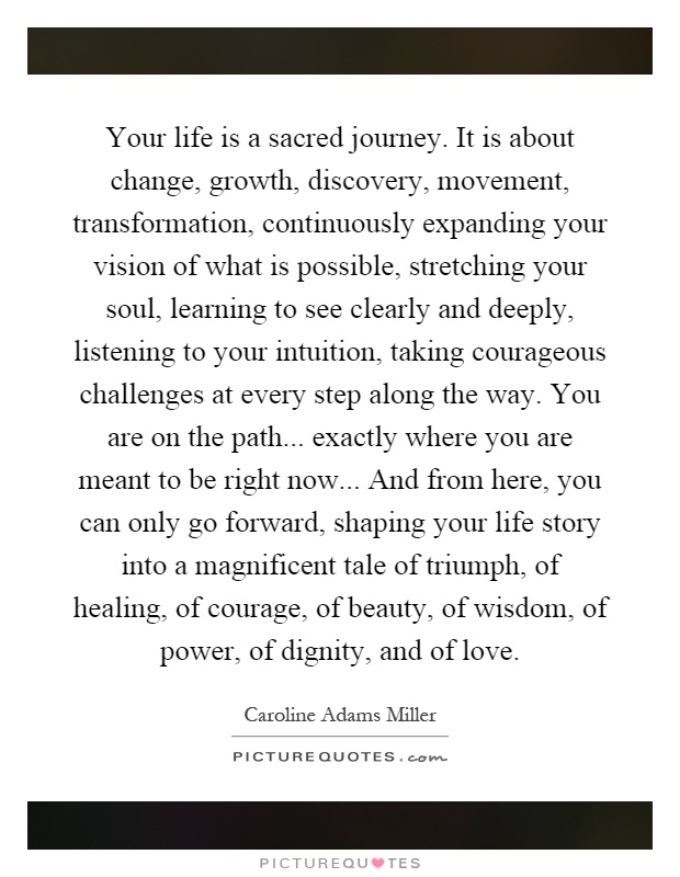 Your life is a sacred journey. It is about change, growth, discovery, movement, transformation, continuously expanding your vision of what is possible, stretching your soul, learning to see clearly and deeply, listening to your intuition, taking courageous challenges at every step along the way. You are on the path... exactly where you are meant to be right now... And from here, you can only go forward, shaping your life story into a magnificent tale of triumph, of healing, of courage, of beauty, of wisdom, of power, of dignity, and of love Picture Quote #1