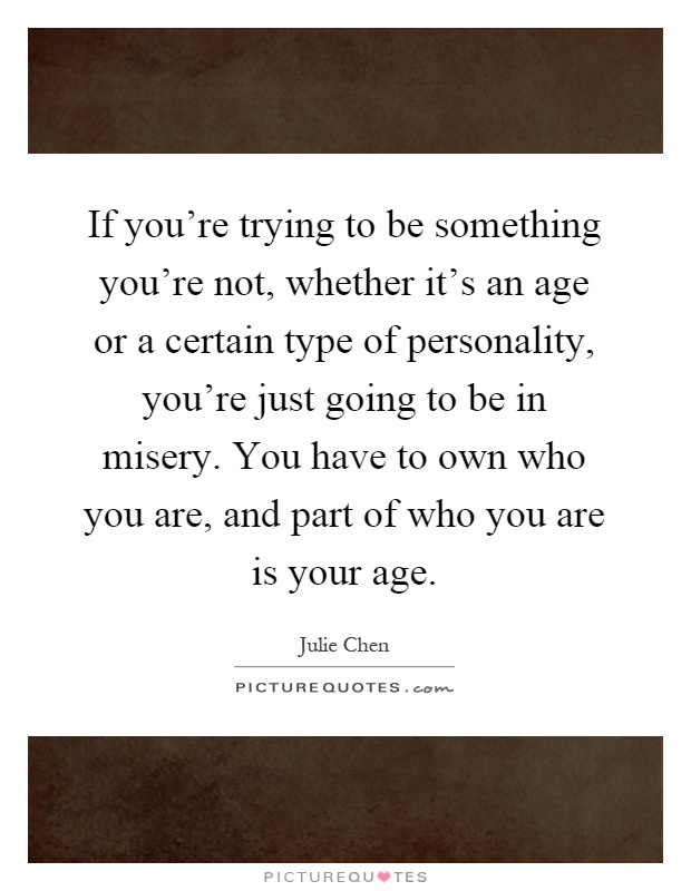 If you're trying to be something you're not, whether it's an age or a certain type of personality, you're just going to be in misery. You have to own who you are, and part of who you are is your age Picture Quote #1