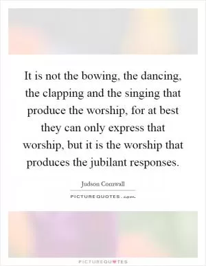 It is not the bowing, the dancing, the clapping and the singing that produce the worship, for at best they can only express that worship, but it is the worship that produces the jubilant responses Picture Quote #1