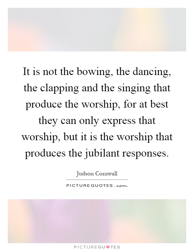 It is not the bowing, the dancing, the clapping and the singing that produce the worship, for at best they can only express that worship, but it is the worship that produces the jubilant responses Picture Quote #1