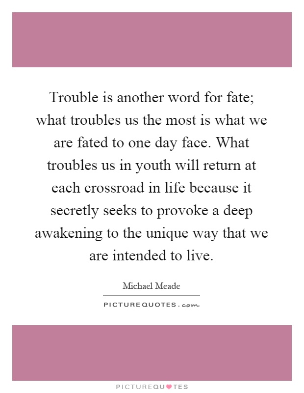 Trouble is another word for fate; what troubles us the most is what we are fated to one day face. What troubles us in youth will return at each crossroad in life because it secretly seeks to provoke a deep awakening to the unique way that we are intended to live Picture Quote #1