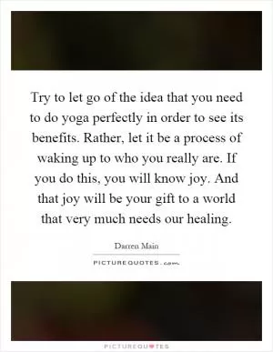 Try to let go of the idea that you need to do yoga perfectly in order to see its benefits. Rather, let it be a process of waking up to who you really are. If you do this, you will know joy. And that joy will be your gift to a world that very much needs our healing Picture Quote #1