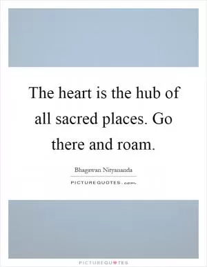 The heart is the hub of all sacred places. Go there and roam Picture Quote #1