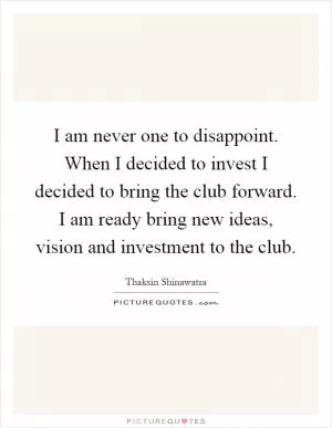 I am never one to disappoint. When I decided to invest I decided to bring the club forward. I am ready bring new ideas, vision and investment to the club Picture Quote #1