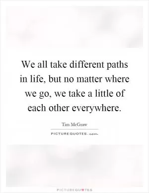 We all take different paths in life, but no matter where we go, we take a little of each other everywhere Picture Quote #1