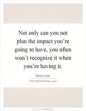 Not only can you not plan the impact you’re going to have, you often won’t recognize it when you’re having it Picture Quote #1