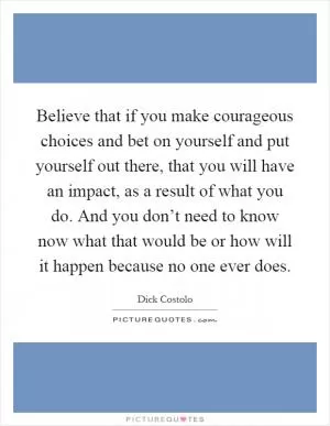 Believe that if you make courageous choices and bet on yourself and put yourself out there, that you will have an impact, as a result of what you do. And you don’t need to know now what that would be or how will it happen because no one ever does Picture Quote #1