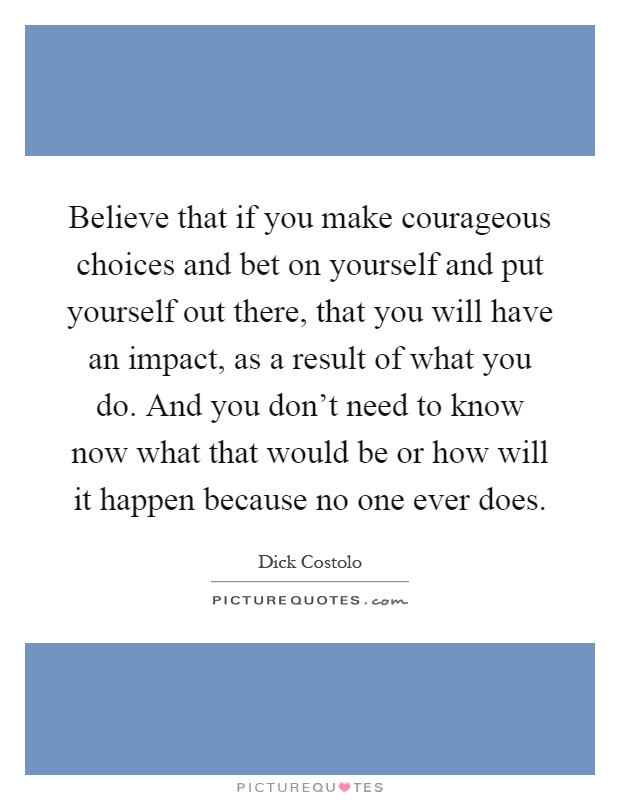 Believe that if you make courageous choices and bet on yourself and put yourself out there, that you will have an impact, as a result of what you do. And you don't need to know now what that would be or how will it happen because no one ever does Picture Quote #1