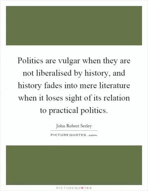 Politics are vulgar when they are not liberalised by history, and history fades into mere literature when it loses sight of its relation to practical politics Picture Quote #1