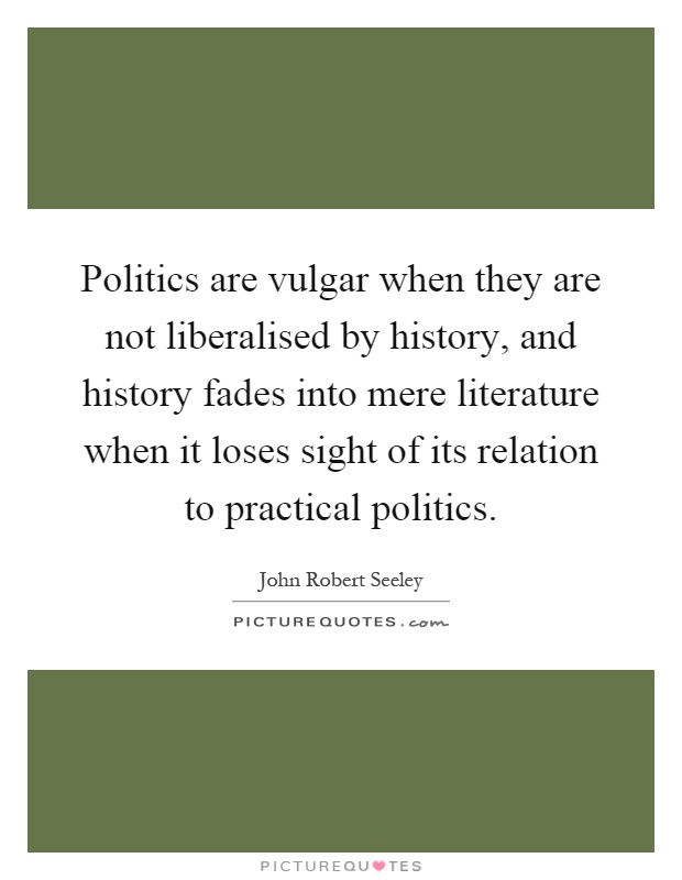 Politics are vulgar when they are not liberalised by history, and history fades into mere literature when it loses sight of its relation to practical politics Picture Quote #1