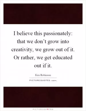 I believe this passionately: that we don’t grow into creativity, we grow out of it. Or rather, we get educated out if it Picture Quote #1