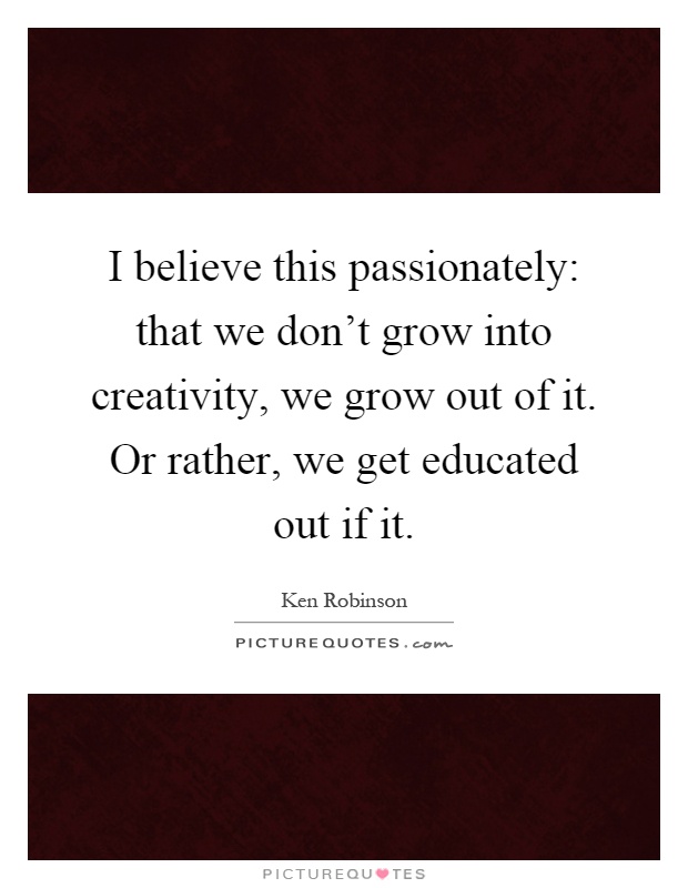 I believe this passionately: that we don't grow into creativity, we grow out of it. Or rather, we get educated out if it Picture Quote #1