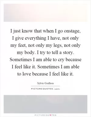 I just know that when I go onstage, I give everything I have, not only my feet, not only my legs, not only my body. I try to tell a story. Sometimes I am able to cry because I feel like it. Sometimes I am able to love because I feel like it Picture Quote #1