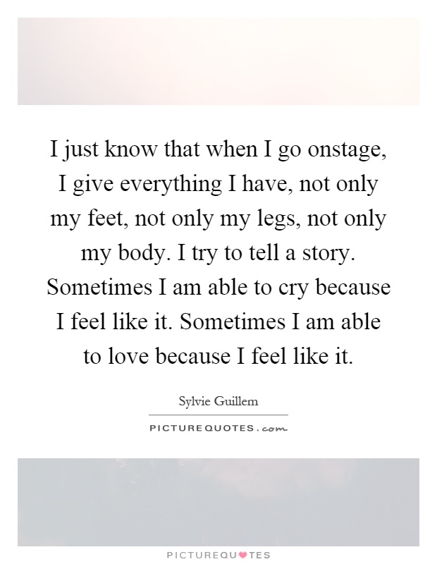 I just know that when I go onstage, I give everything I have, not only my feet, not only my legs, not only my body. I try to tell a story. Sometimes I am able to cry because I feel like it. Sometimes I am able to love because I feel like it Picture Quote #1