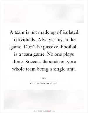 A team is not made up of isolated individuals. Always stay in the game. Don’t be passive. Football is a team game. No one plays alone. Success depends on your whole team being a single unit Picture Quote #1